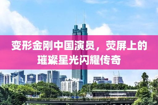 变形金刚中国演员，荧屏上的璀璨星光闪耀传奇