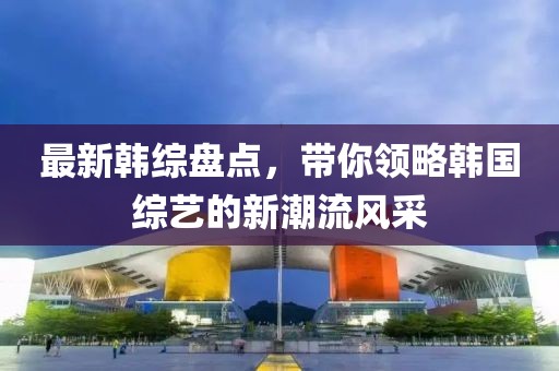 最新韩综盘点，带你领略韩国综艺的新潮流风采
