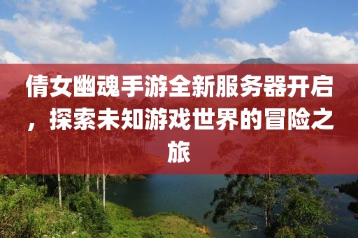 倩女幽魂手游全新服务器开启，探索未知游戏世界的冒险之旅