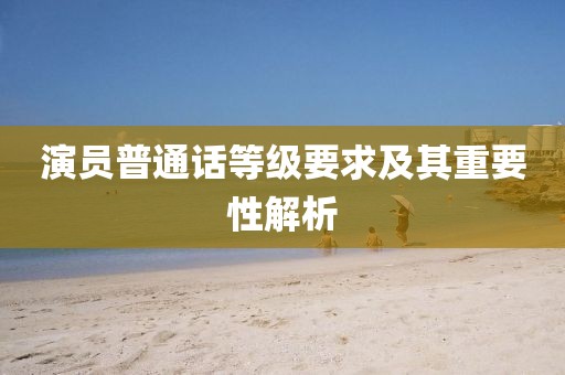 演员普通话等级要求及其重要性解析