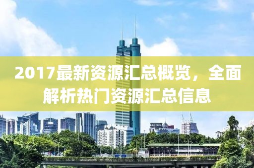 2017最新资源汇总概览，全面解析热门资源汇总信息