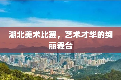 湖北美术比赛，艺术才华的绚丽舞台