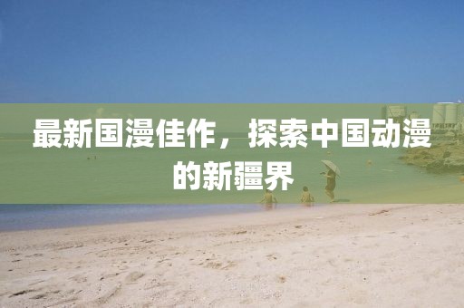 最新国漫佳作，探索中国动漫的新疆界
