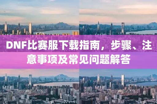 DNF比赛服下载指南，步骤、注意事项及常见问题解答