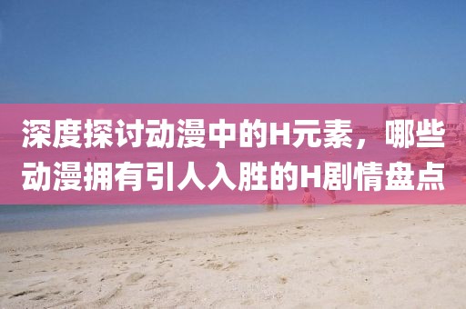 深度探讨动漫中的H元素，哪些动漫拥有引人入胜的H剧情盘点