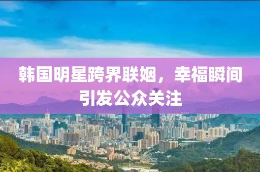 韩国明星跨界联姻，幸福瞬间引发公众关注