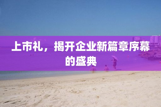 上市礼，揭开企业新篇章序幕的盛典
