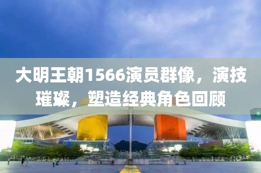 大明王朝1566演员群像，演技璀璨，塑造经典角色回顾
