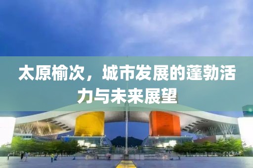 太原榆次，城市发展的蓬勃活力与未来展望