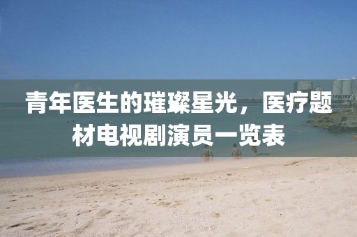 青年医生的璀璨星光，医疗题材电视剧演员一览表