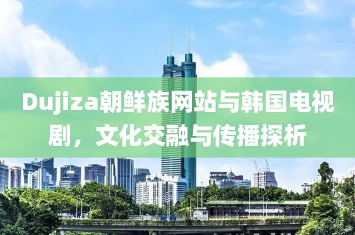 Dujiza朝鲜族网站与韩国电视剧，文化交融与传播探析