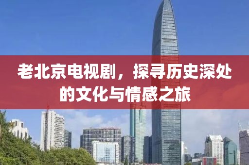 老北京电视剧，探寻历史深处的文化与情感之旅
