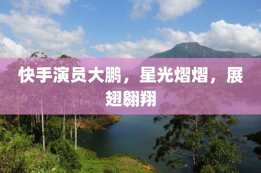 快手演员大鹏，星光熠熠，展翅翱翔