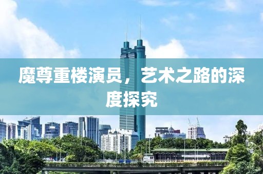魔尊重楼演员，艺术之路的深度探究