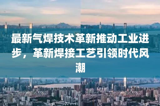最新气焊技术革新推动工业进步，革新焊接工艺引领时代风潮
