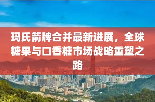 玛氏箭牌合并最新进展，全球糖果与口香糖市场战略重塑之路