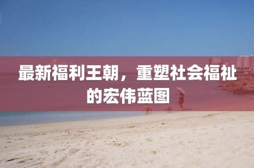 最新福利王朝，重塑社会福祉的宏伟蓝图