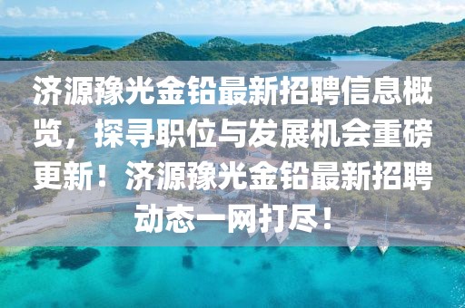 济源豫光金铅最新招聘信息概览，探寻职位与发展机会重磅更新！济源豫光金铅最新招聘动态一网打尽！