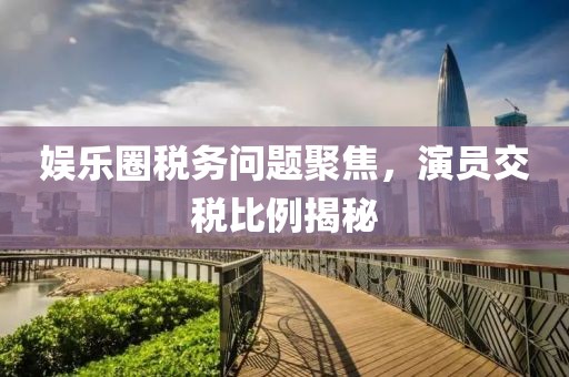 娱乐圈税务问题聚焦，演员交税比例揭秘