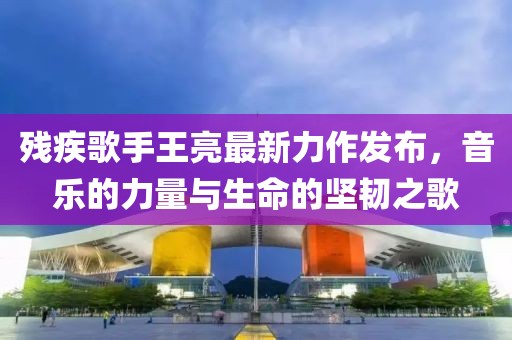 残疾歌手王亮最新力作发布，音乐的力量与生命的坚韧之歌