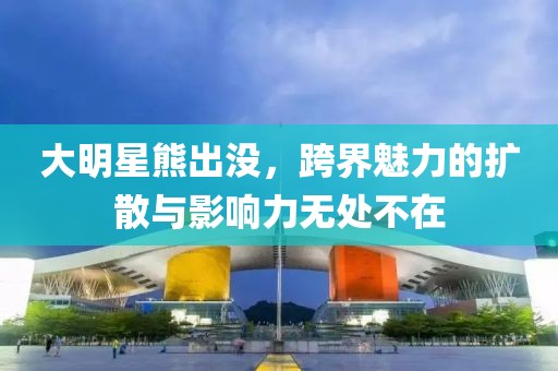 大明星熊出没，跨界魅力的扩散与影响力无处不在