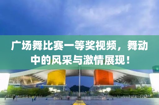 广场舞比赛一等奖视频，舞动中的风采与激情展现！
