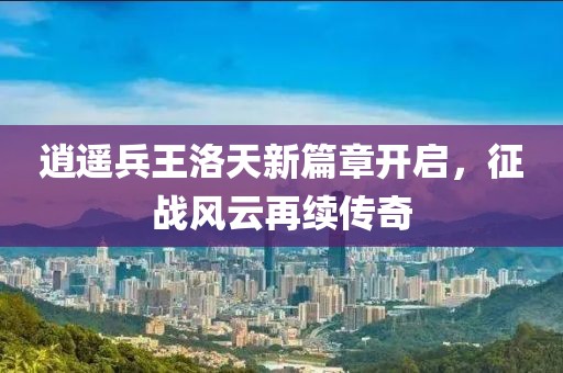逍遥兵王洛天新篇章开启，征战风云再续传奇