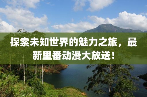 探索未知世界的魅力之旅，最新里番动漫大放送！