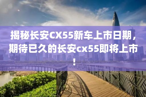 揭秘长安CX55新车上市日期，期待已久的长安cx55即将上市！