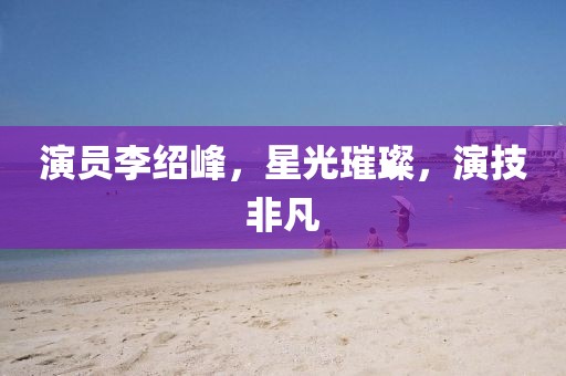 演员李绍峰，星光璀璨，演技非凡