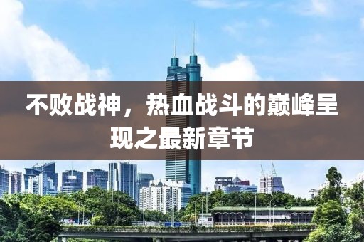不败战神，热血战斗的巅峰呈现之最新章节