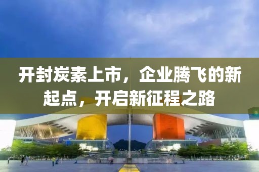 开封炭素上市，企业腾飞的新起点，开启新征程之路