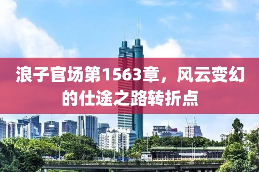 浪子官场第1563章，风云变幻的仕途之路转折点