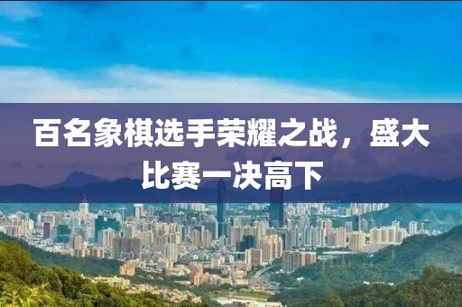 百名象棋选手荣耀之战，盛大比赛一决高下