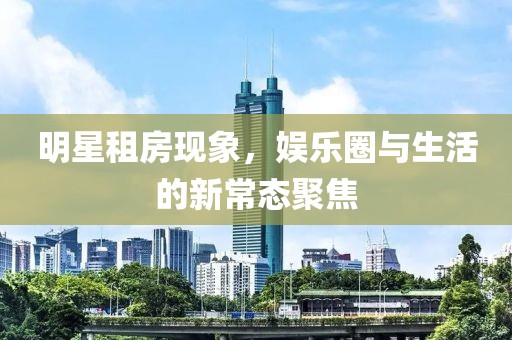 明星租房现象，娱乐圈与生活的新常态聚焦