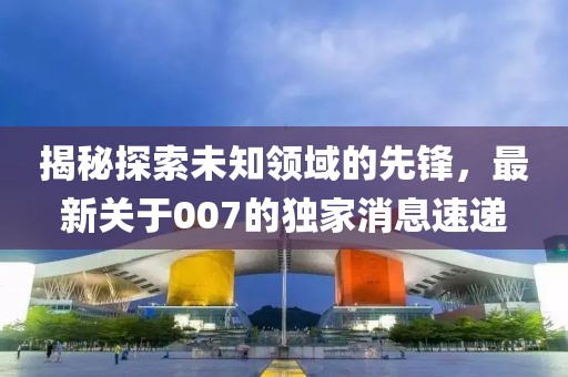 揭秘探索未知领域的先锋，最新关于007的独家消息速递