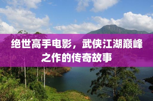绝世高手电影，武侠江湖巅峰之作的传奇故事