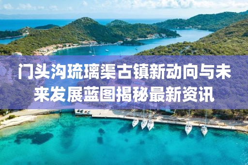 门头沟琉璃渠古镇新动向与未来发展蓝图揭秘最新资讯