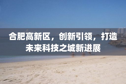 合肥高新区，创新引领，打造未来科技之城新进展