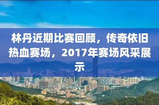 林丹近期比赛回顾，传奇依旧热血赛场，2017年赛场风采展示