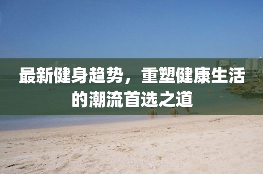 最新健身趋势，重塑健康生活的潮流首选之道