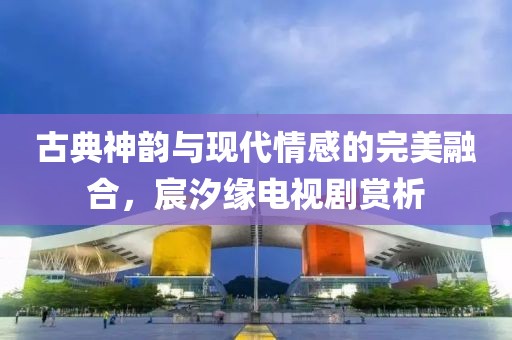 古典神韵与现代情感的完美融合，宸汐缘电视剧赏析