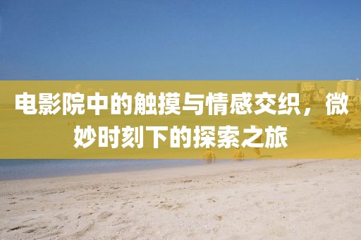 电影院中的触摸与情感交织，微妙时刻下的探索之旅