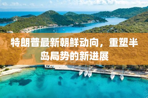 特朗普最新朝鲜动向，重塑半岛局势的新进展