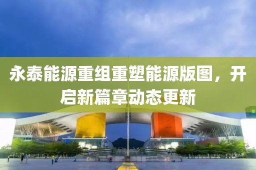 永泰能源重组重塑能源版图，开启新篇章动态更新