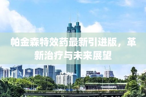 帕金森特效药最新引进版，革新治疗与未来展望