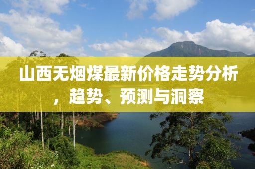 山西无烟煤最新价格走势分析，趋势、预测与洞察