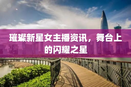 璀璨新星女主播资讯，舞台上的闪耀之星