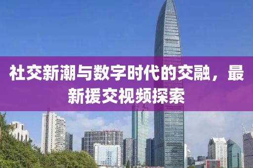 社交新潮与数字时代的交融，最新援交视频探索