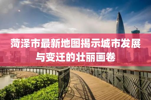 菏泽市最新地图揭示城市发展与变迁的壮丽画卷